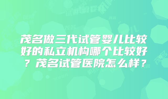 茂名做三代试管婴儿比较好的私立机构哪个比较好？茂名试管医院怎么样？