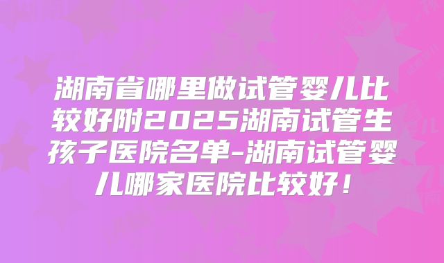湖南省哪里做试管婴儿比较好附2025湖南试管生孩子医院名单-湖南试管婴儿哪家医院比较好！