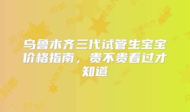 乌鲁木齐三代试管生宝宝价格指南，贵不贵看过才知道