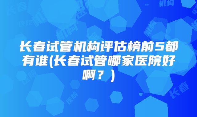 长春试管机构评估榜前5都有谁(长春试管哪家医院好啊?)