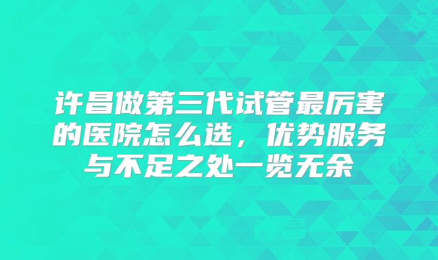 许昌做第三代试管最厉害的医院怎么选，优势服务与不足之处一览无余