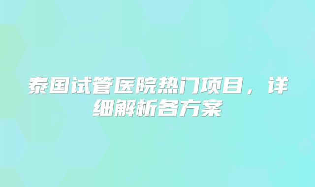泰国试管医院热门项目，详细解析各方案