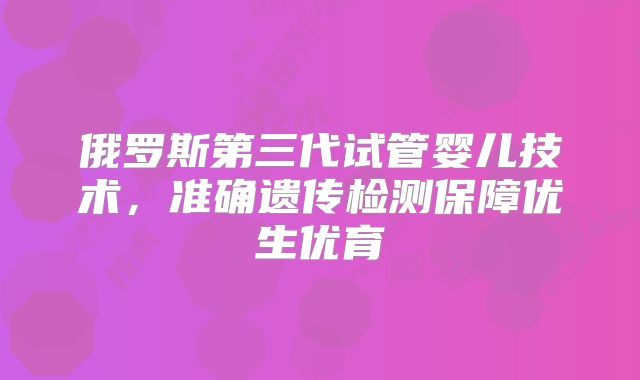 俄罗斯第三代试管婴儿技术,准确遗传检测保障优生优育