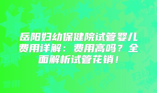 岳阳妇幼保健院试管婴儿费用详解:费用高吗?全面解析试管花销!