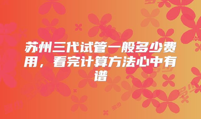 苏州三代试管一般多少费用，看完计算方法心中有谱
