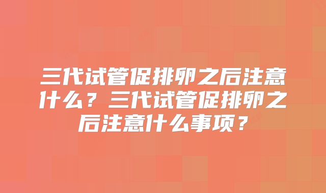 三代试管促排卵之后注意什么？三代试管促排卵之后注意什么事项？
