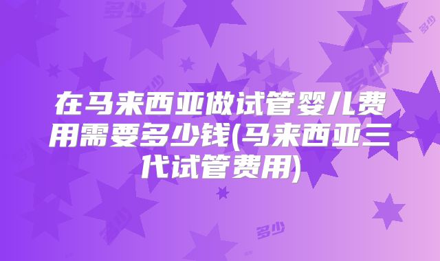 在马来西亚做试管婴儿费用需要多少钱(马来西亚三代试管费用)