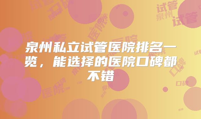 泉州私立试管医院排名一览，能选择的医院口碑都不错