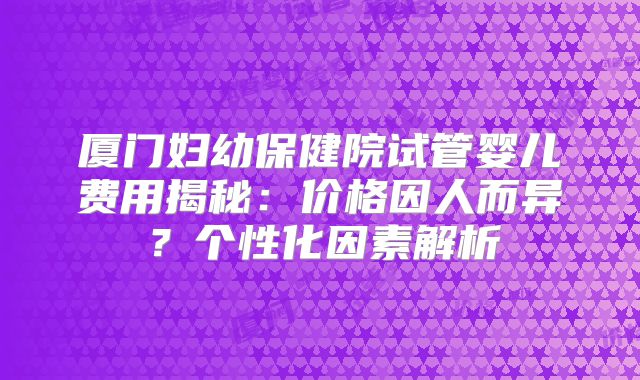 厦门妇幼保健院试管婴儿费用揭秘：价格因人而异？个性化因素解析