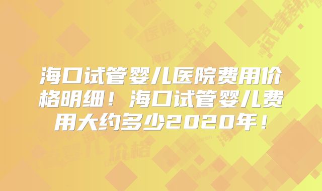 海口试管婴儿医院费用价格明细!海口试管婴儿费用大约多少2020年!