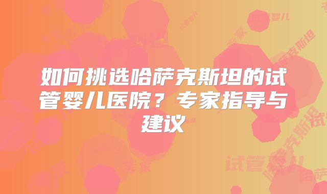 如何挑选哈萨克斯坦的试管婴儿医院？专家指导与建议