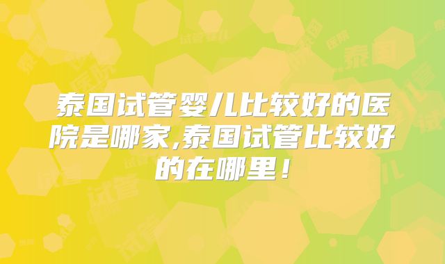 泰国试管婴儿比较好的医院是哪家,泰国试管比较好的在哪里!