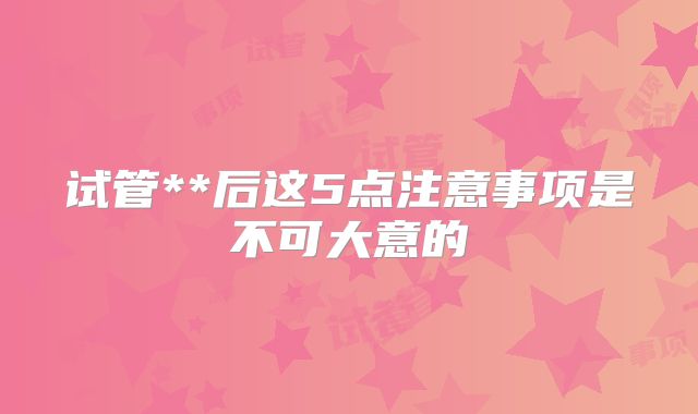试管**后这5点注意事项是不可大意的