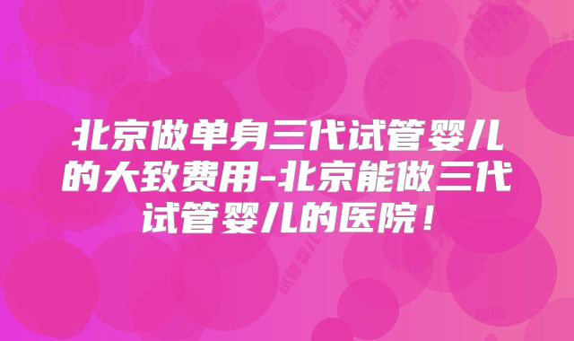 北京做单身三代试管婴儿的大致费用-北京能做三代试管婴儿的医院!