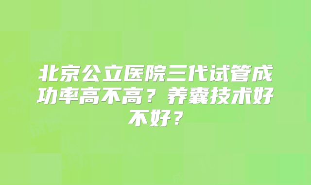 北京公立医院三代试管成功率高不高？养囊技术好不好？