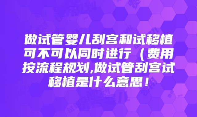 做试管婴儿刮宫和试移植可不可以同时进行(费用按流程规划,做试管刮宫试移植是什么意思!