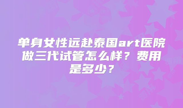 单身女性远赴泰国art医院做三代试管怎么样?费用是多少?