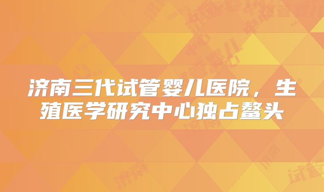 济南三代试管婴儿医院，生殖医学研究中心独占鳌头