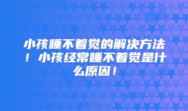 小孩睡不着觉的解决方法！小孩经常睡不着觉是什么原因！