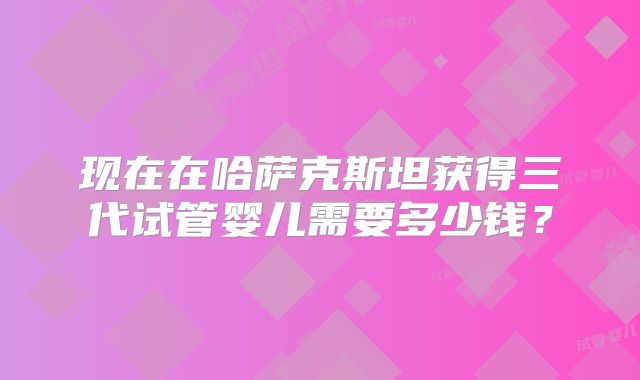 现在在哈萨克斯坦获得三代试管婴儿需要多少钱？