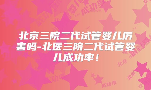 北京三院二代试管婴儿厉害吗-北医三院二代试管婴儿成功率！