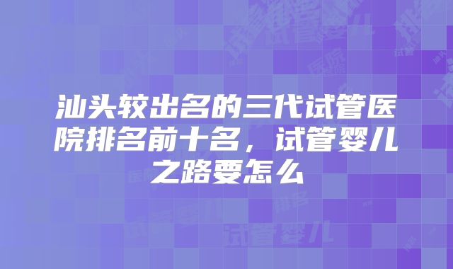 汕头较出名的三代试管医院排名前十名，试管婴儿之路要怎么