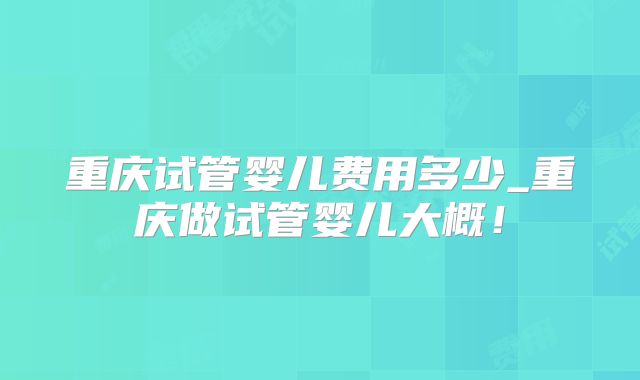 重庆试管婴儿费用多少_重庆做试管婴儿大概！
