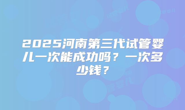 2025河南第三代试管婴儿一次能成功吗？一次多少钱？
