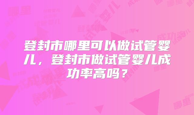 登封市哪里可以做试管婴儿，登封市做试管婴儿成功率高吗？
