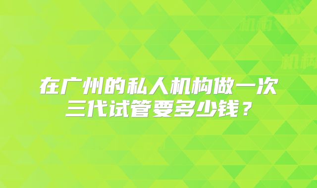 在广州的私人机构做一次三代试管要多少钱？
