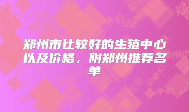 郑州市比较好的生殖中心以及价格，附郑州推荐名单