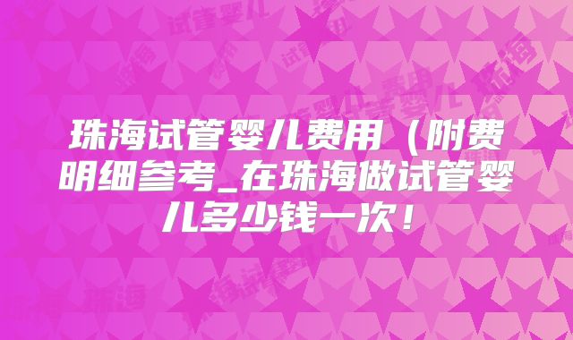 珠海试管婴儿费用（附费明细参考_在珠海做试管婴儿多少钱一次！