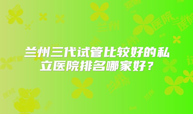 兰州三代试管比较好的私立医院排名哪家好？