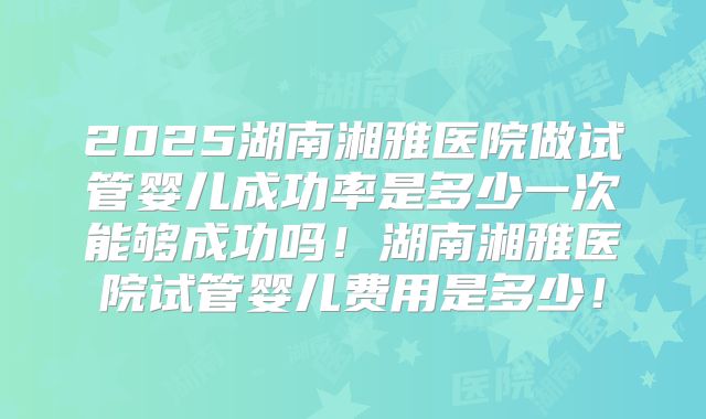 2025湖南湘雅医院做试管婴儿成功率是多少一次能够成功吗！湖南湘雅医院试管婴儿费用是多少！