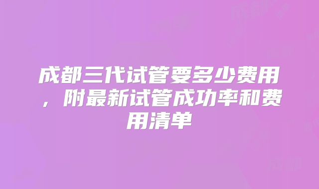 成都三代试管要多少费用，附最新试管成功率和费用清单