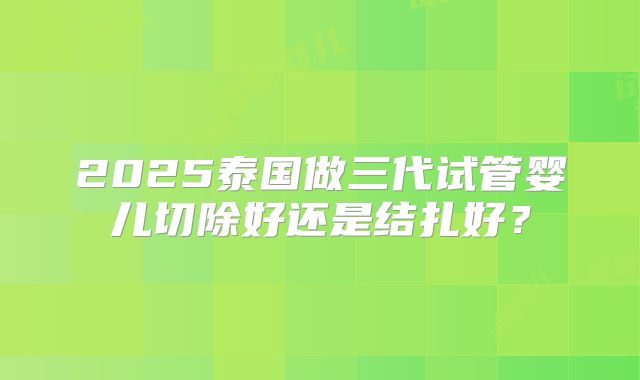 2025泰国做三代试管婴儿切除好还是结扎好？