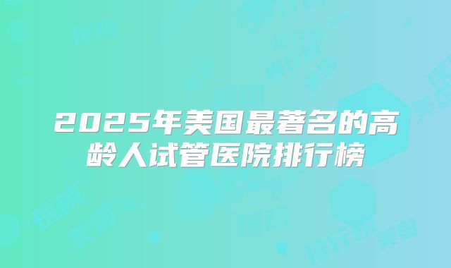 2025年美国最著名的高龄人试管医院排行榜