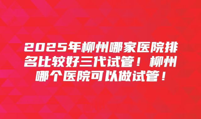 2025年柳州哪家医院排名比较好三代试管!柳州哪个医院可以做试管!