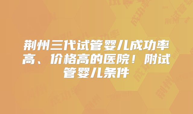 荆州三代试管婴儿成功率高、价格高的医院！附试管婴儿条件