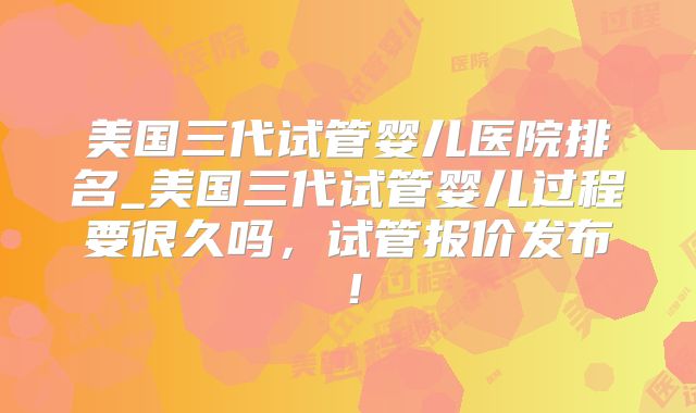 美国三代试管婴儿医院排名_美国三代试管婴儿过程要很久吗，试管报价发布！