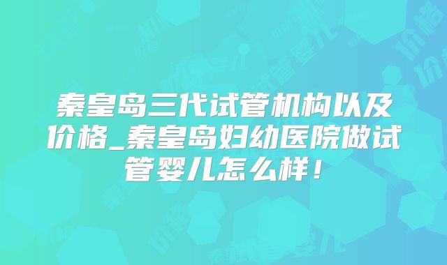秦皇岛三代试管机构以及价格_秦皇岛妇幼医院做试管婴儿怎么样！