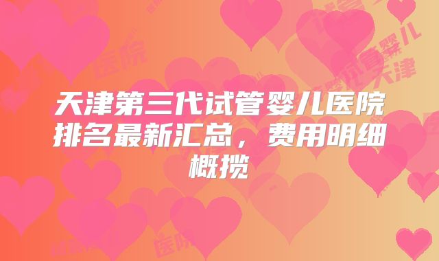 天津第三代试管婴儿医院排名最新汇总，费用明细概揽