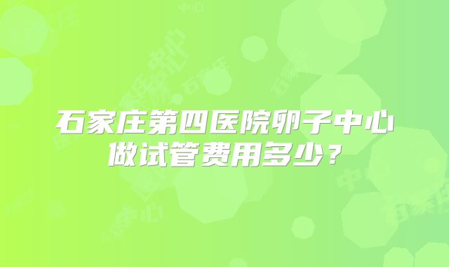 石家庄第四医院卵子中心做试管费用多少？