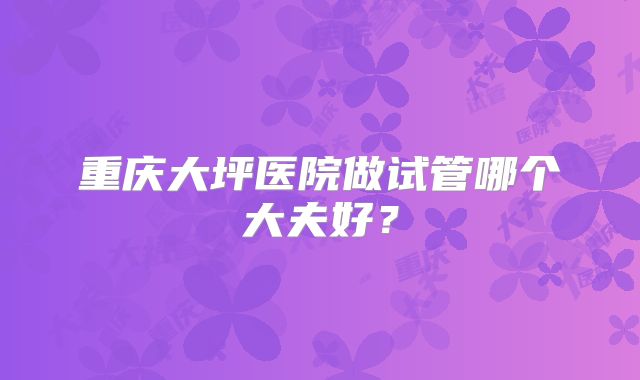 重庆大坪医院做试管哪个大夫好?
