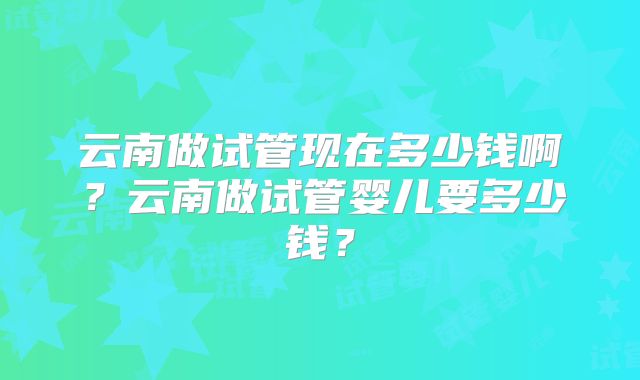 云南做试管现在多少钱啊?云南做试管婴儿要多少钱?