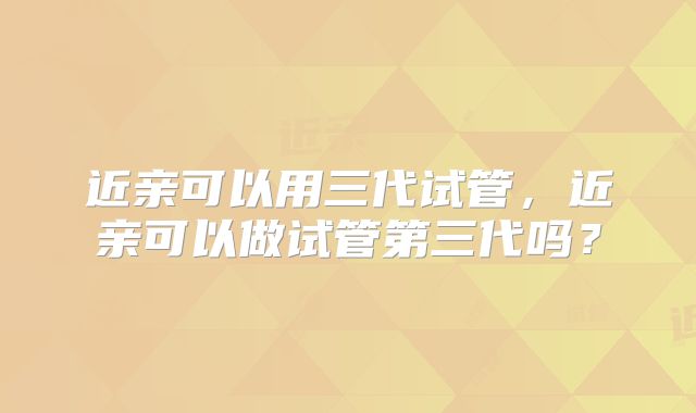 近亲可以用三代试管，近亲可以做试管第三代吗？