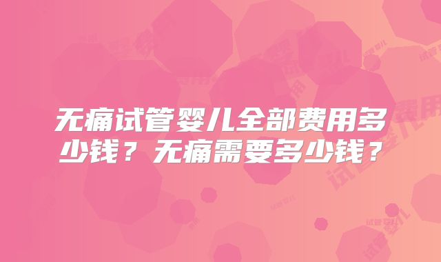 无痛试管婴儿全部费用多少钱?无痛需要多少钱?