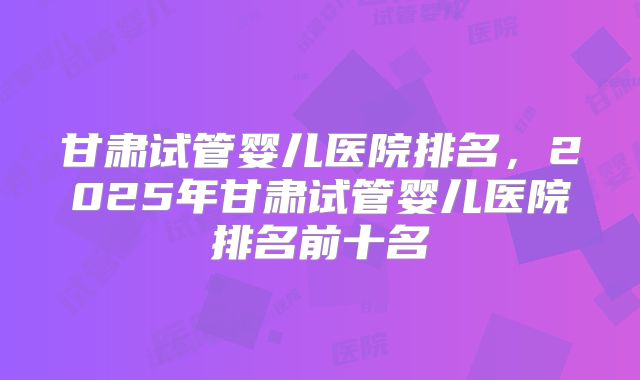 甘肃试管婴儿医院排名，2025年甘肃试管婴儿医院排名前十名