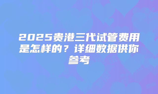 2025贵港三代试管费用是怎样的？详细数据供你参考