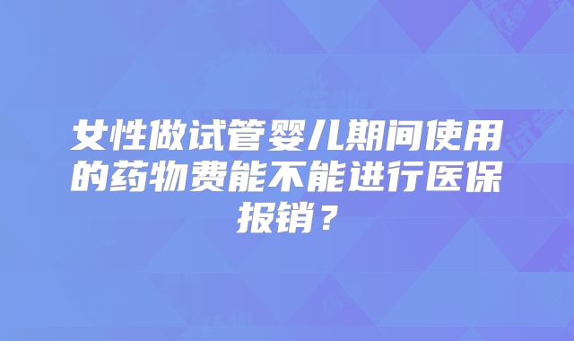 女性做试管婴儿期间使用的药物费能不能进行医保报销？